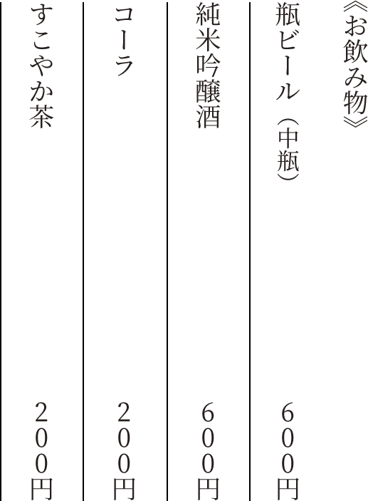 《お飲み物》 瓶ビール(中瓶) 600円 純米吟醸酒 600円 コーラ 200円 すこやか茶 200円