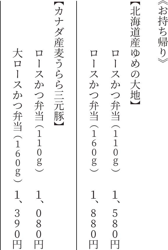 《北海道産ゆめの大地》ロースかつ弁当(110g) 1,580円 《北海道産ゆめの大地》ロースかつ弁当(160g) 1,880円 《カナダ産麦うらら三元豚》ロースかつ弁当(110g) 1,080円 《カナダ産麦うらら三元豚》大ロースかつ弁当(160g) 1,390円